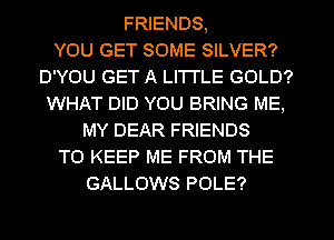 FRIENDS,

YOU GET SOME SILVER?
D'YOU GET A LITTLE GOLD?
WHAT DID YOU BRING ME,
MY DEAR FRIENDS
TO KEEP ME FROM THE
GALLOWS POLE?