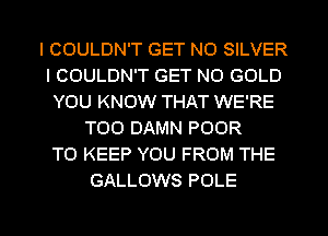 I COULDN'T GET N0 SILVER
I COULDN'T GET N0 GOLD
YOU KNOW THAT WE'RE
T00 DAMN POOR
TO KEEP YOU FROM THE
GALLOWS POLE

g
