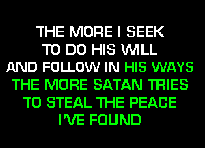 THE MORE I SEEK

TO DO HIS WILL
AND FOLLOW IN HIS WAYS

THE MORE SATAN TRIES
T0 STEAL THE PEACE
I'VE FOUND