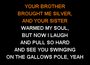 YOUR BROTHER
BROUGHT ME SILVER,
AND YOUR SISTER
WARMED MY SOUL,

BUT NOW I LAUGH
AND PULL SO HARD
AND SEE YOU SWINGING
ON THE GALLOWS POLE, YEAH