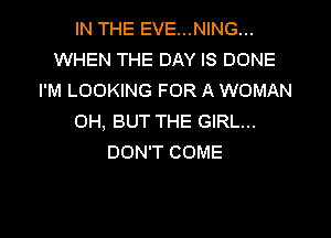 IN THE EVE...NING...
WHEN THE DAY IS DONE
I'M LOOKING FOR A WOMAN

OH, BUT THE GIRL...
DON'T COME
