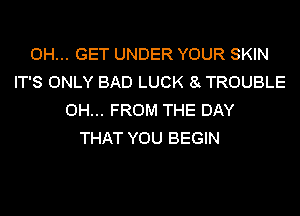0H... GET UNDER YOUR SKIN
IT'S ONLY BAD LUCK 8 TROUBLE
0H... FROM THE DAY
THAT YOU BEGIN
