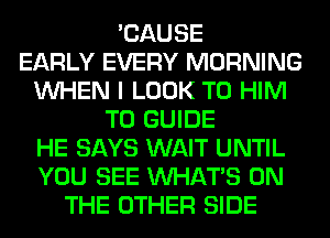 'CAUSE
EARLY EVERY MORNING
WHEN I LOOK T0 HIM
T0 GUIDE
HE SAYS WAIT UNTIL
YOU SEE WHATS ON
THE OTHER SIDE
