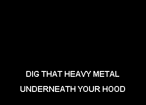 DIG THAT HEAW METAL
UNDERNEATH YOUR HOOD