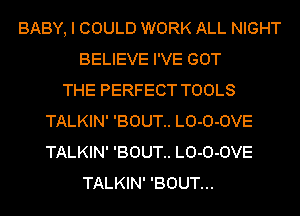 BABY, I COULD WORK ALL NIGHT
BELIEVE I'VE GOT
THE PERFECT TOOLS
TALKIN' 'BOUT.. LO-O-OVE
TALKIN' 'BOUT.. LO-O-OVE
TALKIN' 'BOUT...