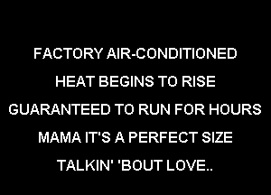 FACTORY AlR-CONDITIONED
HEAT BEGINS T0 RISE
GUARANTEED TO RUN FOR HOURS
MAMA IT'S A PERFECT SIZE
TALKIN' 'BOUT LOVE..