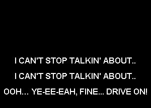 I CAN'T STOP TALKIN' ABOUT..
I CAN'T STOP TALKIN' ABOUT..
00H... YE-EE-EAH, FINE... DRIVE 0N!