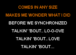 COMES IN ANY SIZE
MAKES ME WONDER WHAT I DID
BEFORE WE SYNCHRONIZED
TALKIN' 'BOUT.. LO-O-OVE
TALKIN' 'BOUT.. LOVE
TALKIN' 'BOUT...