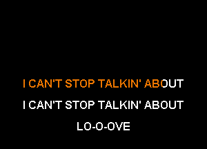 I CAN'T STOP TALKIN' ABOUT
I CAN'T STOP TALKIN' ABOUT
LO-O-OVE