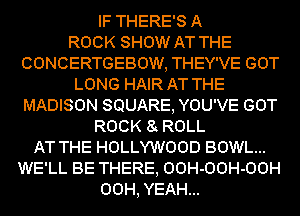 IF THERE'S A
ROCK SHOW AT THE
CONCERTGEBOW, THEY'VE GOT
LONG HAIR AT THE
MADISON SQUARE, YOU'VE GOT
ROCK 8 ROLL
AT THE HOLLYWOOD BOWL...
WE'LL BE THERE, OOH-OOH-OOH
00H, YEAH...