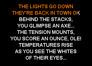 THE LIGHTS GO DOWN
THEY'RE BACK IN TOWN 0K
BEHIND THE STACKS,
YOU GLIMPSE AN AXE...
THE TENSION MOUNTS,
YOU SCORE AN OUNCE, OLE!
TEMPERATURES RISE
AS YOU SEE THE WHITES
OF THEIR EYES...