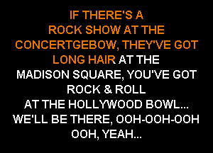 IF THERE'S A
ROCK SHOW AT THE
CONCERTGEBOW, THEY'VE GOT
LONG HAIR AT THE
MADISON SQUARE, YOU'VE GOT
ROCK 8 ROLL
AT THE HOLLYWOOD BOWL...
WE'LL BE THERE, OOH-OOH-OOH
00H, YEAH...