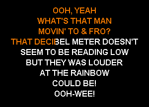 00H, YEAH
WHAT'S THAT MAN
MOVIN' T0 8 FRO?

THAT DECIBEL METER DOESN'T
SEEM TO BE READING LOW
BUT THEY WAS LOUDER
AT THE RAINBOW
COULD BE!
OOH-WEE!