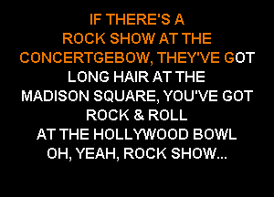 IF THERE'S A
ROCK SHOW AT THE
CONCERTGEBOW, THEY'VE GOT
LONG HAIR AT THE
MADISON SQUARE, YOU'VE GOT
ROCK 8 ROLL
AT THE HOLLYWOOD BOWL
OH, YEAH, ROCK SHOW...