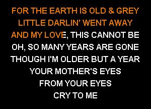 FOR THE EARTH IS OLD 8 GREY
LI'I'I'LE DARLIN' WENT AWAY
AND MY LOVE, THIS CANNOT BE
0H, SO MANY YEARS ARE GONE
THOUGH I'M OLDER BUT A YEAR
YOUR MOTHER'S EYES
FROM YOUR EYES
CRY TO ME
