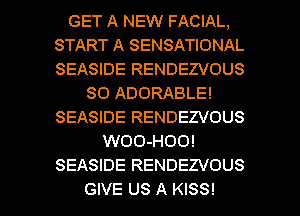 GET A NEW FACIAL,
START A SENSATIONAL
SEASIDE RENDEZVOUS

SO ADORABLE!
SEASIDE RENDEZVOUS
WOO-HOO!
SEASIDE RENDEZVOUS

GIVE US A KISS! l