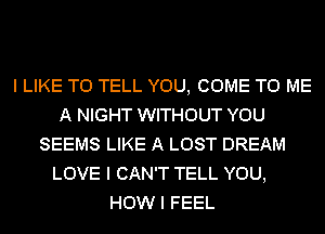 I LIKE TO TELL YOU, COME TO ME
A NIGHT WITHOUT YOU
SEEMS LIKE A LOST DREAM
LOVE I CAN'T TELL YOU,
HOW I FEEL