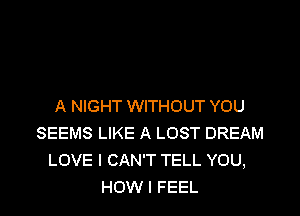 A NIGHT WITHOUT YOU

SEEMS LIKE A LOST DREAM
LOVE I CAN'T TELL YOU,
HOW I FEEL