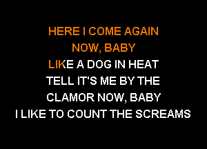 HERE I COME AGAIN
NOW, BABY
LIKE A DOG IN HEAT
TELL IT'S ME BY THE
CLAMOR NOW, BABY
I LIKE TO COUNT THE SCREAMS