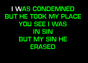 I WAS CONDEMNED
BUT HE TOOK MY PLACE
YOU SEE I WAS
IN SIN
BUT MY SIN HE
ERASED