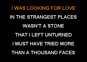 I WAS LOOKING FOR LOVE
IN THE STRANGEST PLACES
WASN'T A STONE
THAT I LEFT UNTURNED
I MUST HAVE TRIED MORE
THAN A THOUSAND FACES