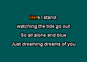 Here I stand,
watching the tide go out

So all alone and blue

Just dreaming dreams ofyou