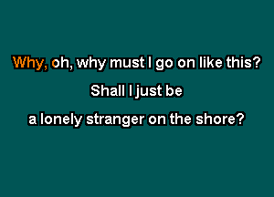 Why, oh, why must I go on like this?

Shall Ijust be

a lonely stranger on the shore?