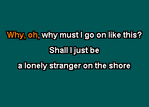 Why, oh, why must I go on like this?

Shall Ijust be

a lonely stranger on the shore