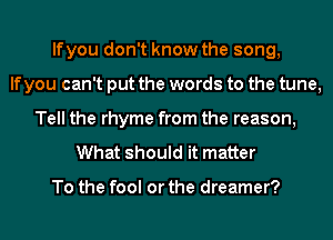 lfyou don't know the song,
If you can't put the words to the tune,
Tell the rhyme from the reason,
What should it matter

To the fool or the dreamer?