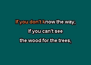 Ifyou don't know the way,

Ifyou can't see

the wood for the trees,