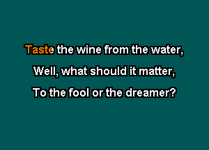 Taste the wine from the water,

Well, what should it matter,

To the fool or the dreamer?