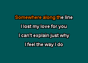 Somewhere along the line

llost my love for you

I can't explain just why

lfeel the way I do