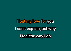 llost my love for you

I can't explain just why

lfeel the way I do