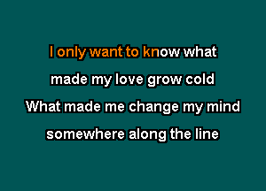 I only want to know what

made my love grow cold

What made me change my mind

somewhere along the line