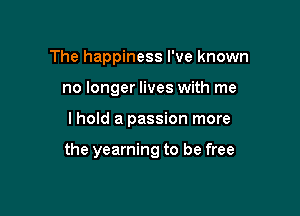 The happiness I've known
no longer lives with me

lhold a passion more

the yearning to be free