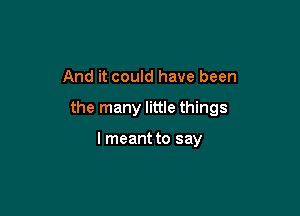 And it could have been

the many little things

I meant to say