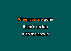 When you are gone

there's no fun

with the crowd