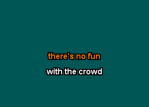 there's no fun

with the crowd