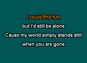 lcould fund fun

but I'd still be alone

Cause my world simply stands still

when you are gone