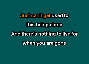 Just can't get used to

this being alone

And there's nothing to live for

when you are gone