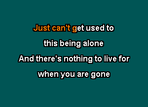 Just can't get used to

this being alone

And there's nothing to live for

when you are gone