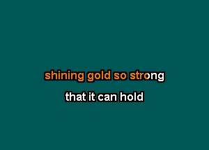 shining gold so strong
that it can hold
