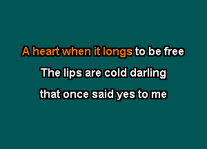 A heart when it longs to be free

The lips are cold darling

that once said yes to me