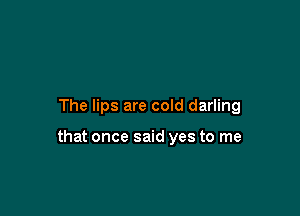 The lips are cold darling

that once said yes to me