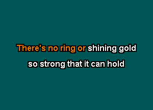 There's no ring or shining gold

so strong that it can hold