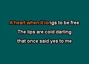 A heart when it longs to be free

The lips are cold darling

that once said yes to me