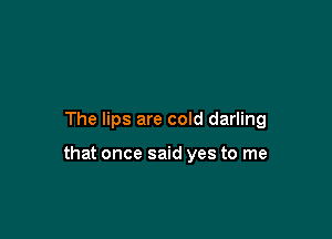 The lips are cold darling

that once said yes to me