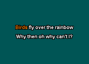 Birds fly over the rainbow

Why then oh why can't I?