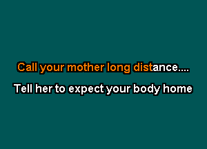 Call your mother long distance....

Tell her to expect your body home
