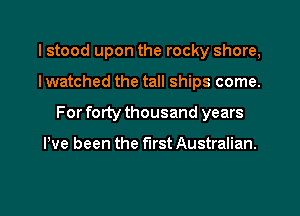 I stood upon the rocky shore,

I watched the tall ships come.

For forty thousand years

We been the first Australian.